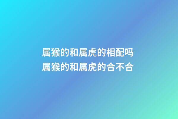 属猴的和属虎的相配吗 属猴的和属虎的合不合-第1张-观点-玄机派